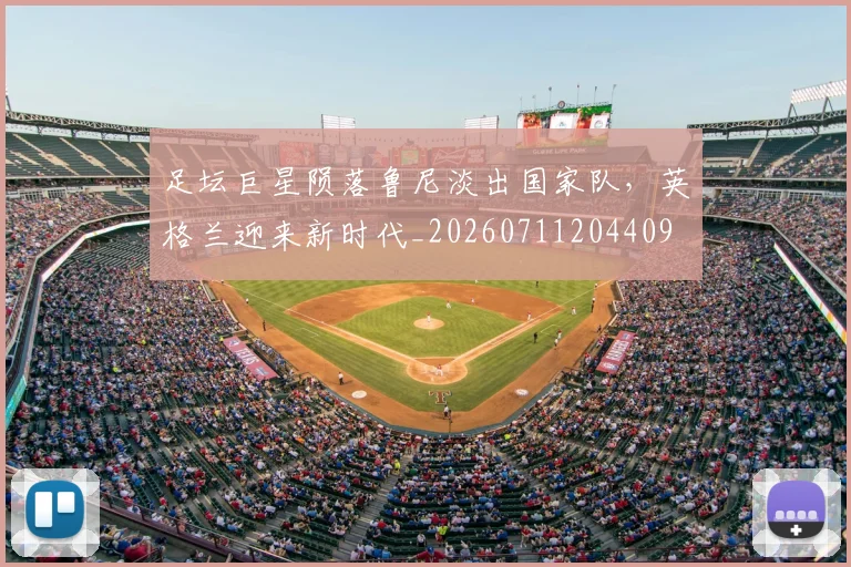 足坛巨星陨落鲁尼淡出国家队，英格兰迎来新时代_20260711204409