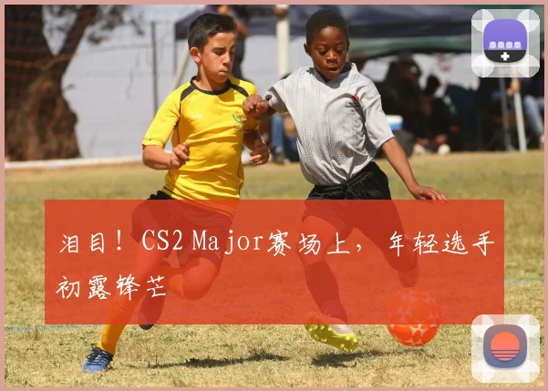 泪目！CS2 Major赛场上，年轻选手初露锋芒