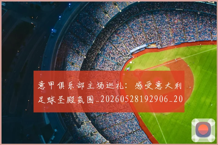 意甲俱乐部主场巡礼:感受意大利足球圣殿氛围_20260528192906_20260704174638