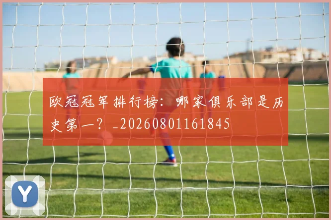欧冠冠军排行榜：哪家俱乐部是历史第一？_20260801161845