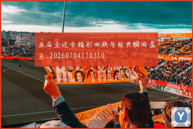 历届全运会精彩回顾与经典瞬间盘点_20260704170310