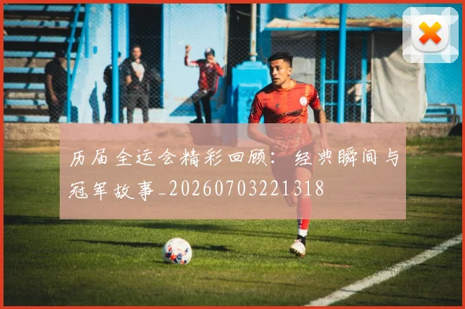 历届全运会精彩回顾:经典瞬间与冠军故事_20260703221318
