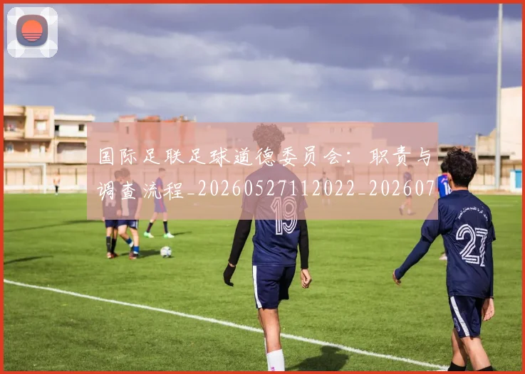 国际足联足球道德委员会:职责与调查流程_20260527112022_20260703225242