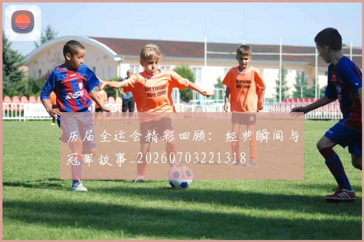 历届全运会精彩回顾：经典瞬间与冠军故事_20260703221318