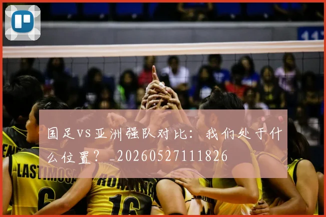 国足vs亚洲强队对比：我们处于什么位置？_20260527111826