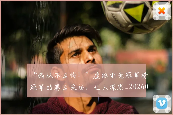 “我从不后悔！”虚拟电竞冠军榜冠军的赛后采访，让人深思_20260702172704_20260715183043