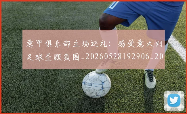意甲俱乐部主场巡礼：感受意大利足球圣殿氛围_20260528192906_20260704174638