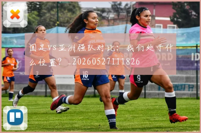 国足vs亚洲强队对比：我们处于什么位置？_20260527111826