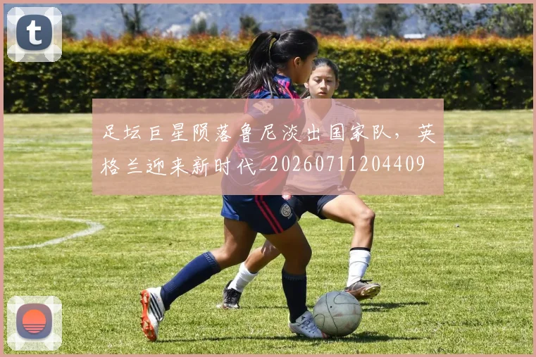 足坛巨星陨落鲁尼淡出国家队，英格兰迎来新时代_20260711204409
