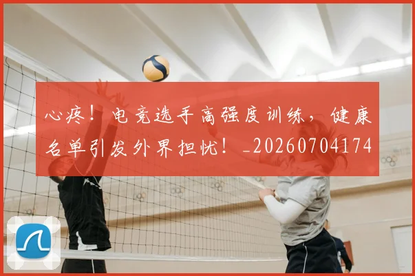 心疼！电竞选手高强度训练，健康名单引发外界担忧！_20260704174003