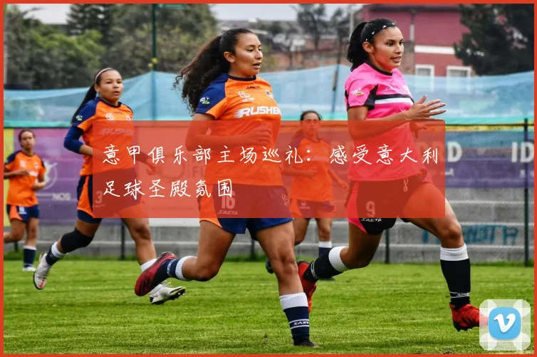 意甲俱乐部主场巡礼:感受意大利足球圣殿氛围