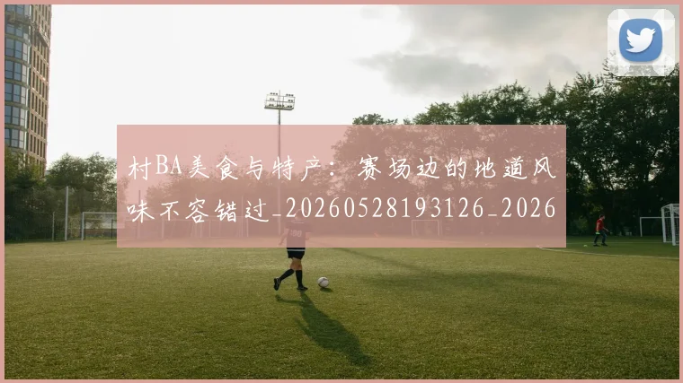 村BA美食与特产:赛场边的地道风味不容错过_20260528193126_20260731175111