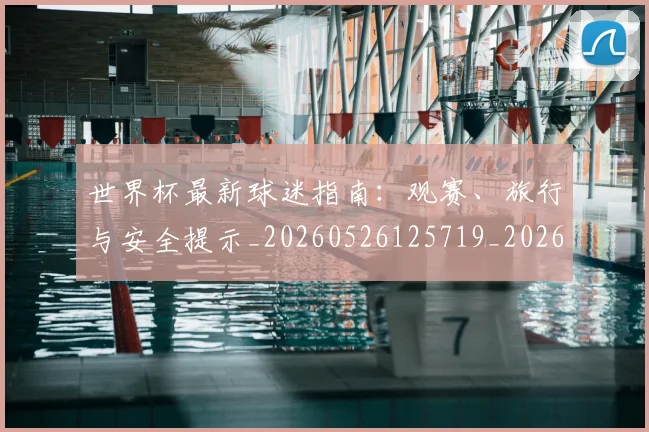 世界杯最新球迷指南：观赛、旅行与安全提示_20260526125719_20260702174653_20260715192232