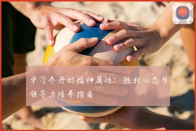 学习乔丹的精神属性:胜利心态与领导力培养指南