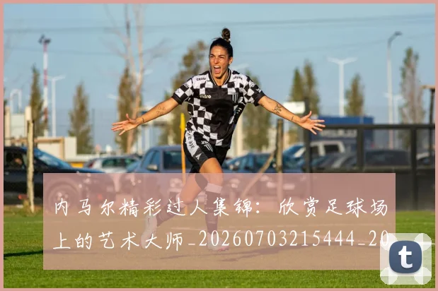 内马尔精彩过人集锦:欣赏足球场上的艺术大师_20260703215444_20260718005308