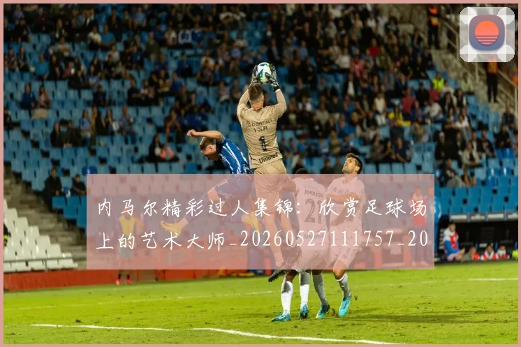 内马尔精彩过人集锦:欣赏足球场上的艺术大师_20260527111757_20260718005306