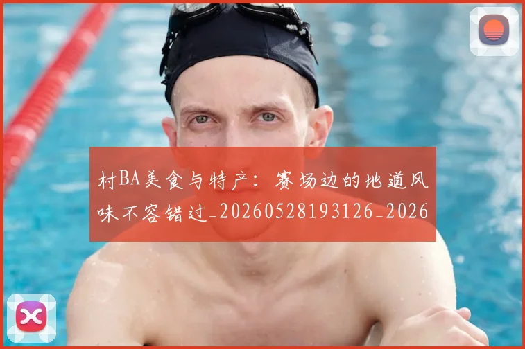 村BA美食与特产：赛场边的地道风味不容错过_20260528193126_20260707022235_20260731175112