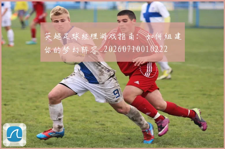 英超足球经理游戏指南:如何组建你的梦幻阵容_20260710010222