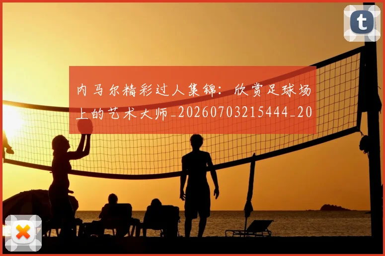 内马尔精彩过人集锦：欣赏足球场上的艺术大师_20260703215444_20260718005308