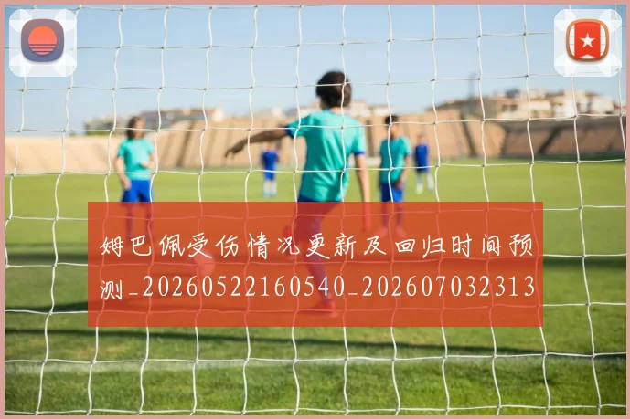 姆巴佩受伤情况更新及回归时间预测_20260522160540_20260703231355_20260720185027