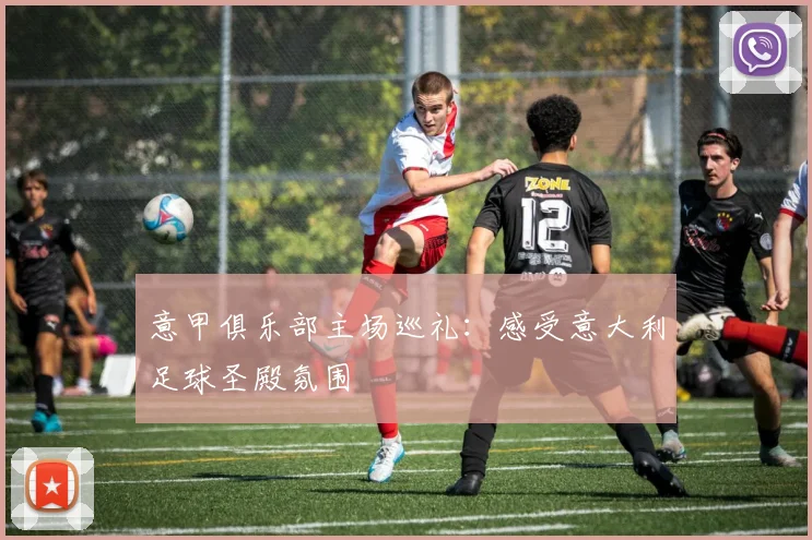 意甲俱乐部主场巡礼：感受意大利足球圣殿氛围
